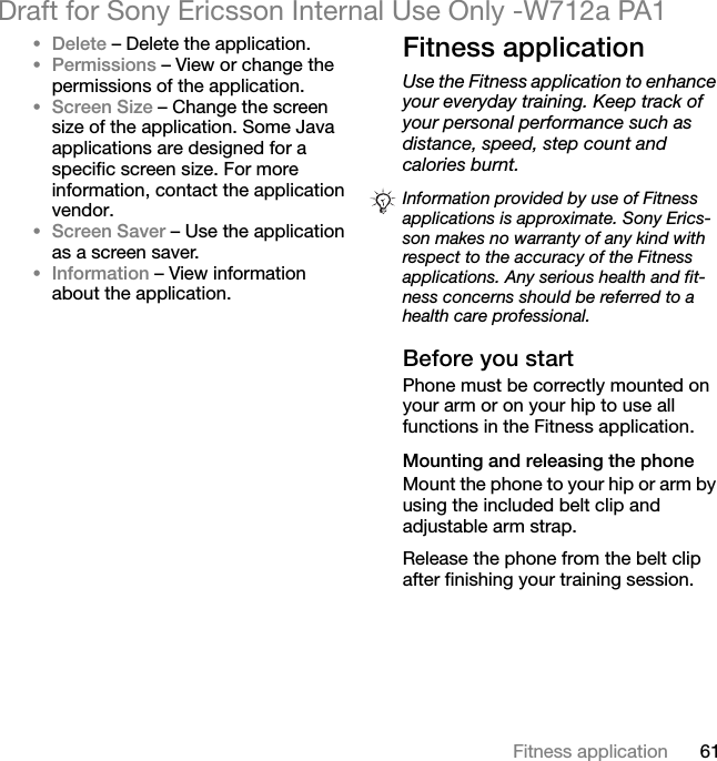 61Fitness applicationDraft for Sony Ericsson Internal Use Only -W712a PA1•Delete – Delete the application.•Permissions – View or change the permissions of the application.•Screen Size – Change the screen size of the application. Some Java applications are designed for a specific screen size. For more information, contact the application vendor.•Screen Saver – Use the application as a screen saver.•Information – View information about the application.Fitness applicationUse the Fitness application to enhance your everyday training. Keep track of your personal performance such as distance, speed, step count and calories burnt.Before you startPhone must be correctly mounted on your arm or on your hip to use all functions in the Fitness application.Mounting and releasing the phoneMount the phone to your hip or arm by using the included belt clip and adjustable arm strap.Release the phone from the belt clip after finishing your training session.Information provided by use of Fitness applications is approximate. Sony Erics-son makes no warranty of any kind with respect to the accuracy of the Fitness applications. Any serious health and fit-ness concerns should be referred to a health care professional.