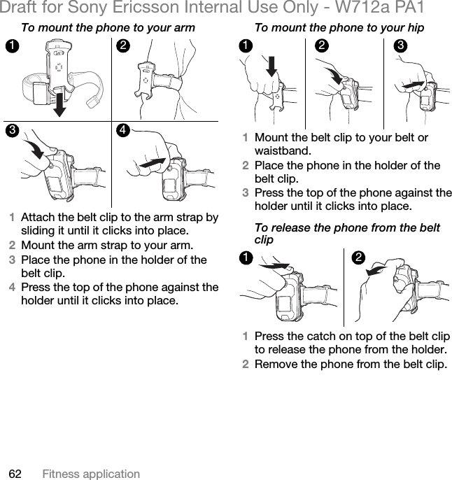 62 Fitness applicationDraft for Sony Ericsson Internal Use Only - W712a PA1To mount the phone to your arm1Attach the belt clip to the arm strap by sliding it until it clicks into place.2Mount the arm strap to your arm.3Place the phone in the holder of the belt clip.4Press the top of the phone against the holder until it clicks into place.To mount the phone to your hip1Mount the belt clip to your belt or waistband.2Place the phone in the holder of the belt clip.3Press the top of the phone against the holder until it clicks into place.To release the phone from the belt clip1Press the catch on top of the belt clip to release the phone from the holder.2Remove the phone from the belt clip.12341 2 312