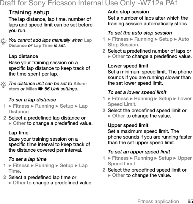 65Fitness applicationDraft for Sony Ericsson Internal Use Only -W712a PA1Training setupThe lap distance, lap time, number of laps and speed limit can be set before you run.Lap distanceBase your training session on a specific lap distance to keep track of the time spent per lap.To set a lap distance1} Fitness } Running } Setup } Lap Distance.2Select a predefined lap distance or} Other to change a predefined value.Lap timeBase your training session on a specific time interval to keep track of the distance covered per interval.To set a lap time1} Fitness } Running } Setup } Lap Time.2Select a predefined lap time or} Other to change a predefined value.Auto stop sessionSet a number of laps after which the training session automatically stops.To set the auto stop session1} Fitness } Running } Setup } Auto Stop Session.2Select a predefined number of laps or} Other to change a predefined value.Lower speed limitSet a minimum speed limit. The phone sounds if you are running slower than the set lower speed limit.To set a lower speed limit1} Fitness } Running } Setup } Lower Speed Limit.2Select the predefined speed limit or} Other to change the value.Upper speed limitSet a maximum speed limit. The phone sounds if you are running faster than the set upper speed limit.To set an upper speed limit1} Fitness } Running } Setup } Upper Speed Limit.2Select the predefined speed limit or} Other to change the value.You cannot add laps manually when Lap Distance or Lap Time is set.The distance unit can be set to Kilom-eters or Miles % 66 Unit settings.