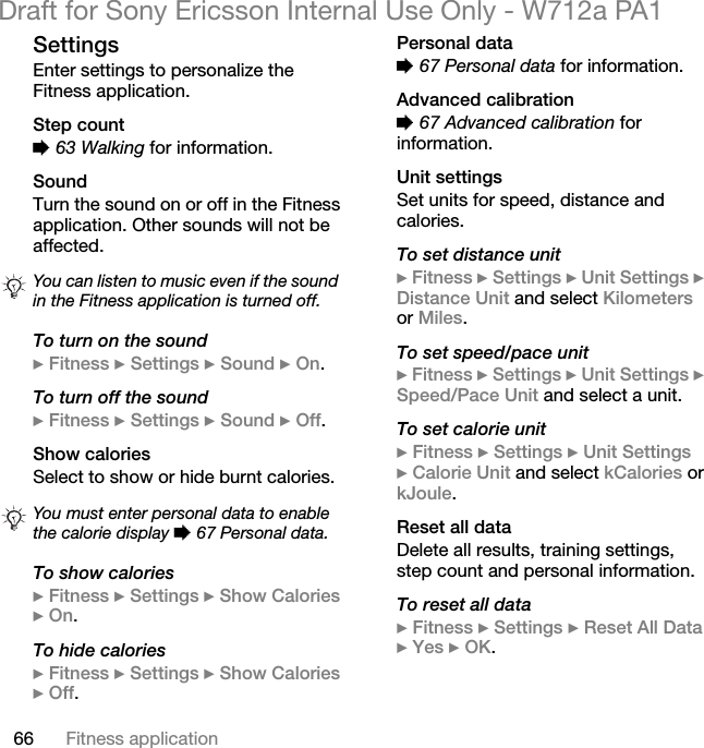 66 Fitness applicationDraft for Sony Ericsson Internal Use Only - W712a PA1SettingsEnter settings to personalize the Fitness application.Step count% 63 Walking for information.SoundTurn the sound on or off in the Fitness application. Other sounds will not be affected.To turn on the sound} Fitness } Settings } Sound } On.To turn off the sound} Fitness } Settings } Sound } Off.Show caloriesSelect to show or hide burnt calories.To show calories} Fitness } Settings } Show Calories } On.To hide calories} Fitness } Settings } Show Calories } Off.Personal data% 67 Personal data for information.Advanced calibration% 67 Advanced calibration for information.Unit settingsSet units for speed, distance and calories.To set distance unit} Fitness } Settings } Unit Settings } Distance Unit and select Kilometers or Miles.To set speed/pace unit} Fitness } Settings } Unit Settings } Speed/Pace Unit and select a unit.To set calorie unit} Fitness } Settings } Unit Settings} Calorie Unit and select kCalories or kJoule.Reset all dataDelete all results, training settings, step count and personal information.To reset all data} Fitness } Settings } Reset All Data } Yes } OK.You can listen to music even if the sound in the Fitness application is turned off.You must enter personal data to enable the calorie display % 67 Personal data.