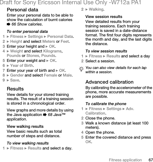 67Fitness applicationDraft for Sony Ericsson Internal Use Only -W712a PA1Personal dataEnter your personal data to be able to show the calculation of burnt calories % 66 Show calories.To enter personal data1} Fitness } Settings } Personal Data.2} Height and select Meters or Feet.3Enter your height and } OK.4} Weight and select Kilograms, Pounds or Stones, Pounds.5Enter your weight and } OK.6} Year of Birth.7Enter your year of birth and } OK.8} Gender and select Female or Male.9} Save.ResultsView details for your stored training results. The result of a training session is stored in a chronological order.View graphs and more details by using the Java application % 68 Java™ application.View walking resultsView basic results such as total number of steps and distance.To view walking results1} Fitness } Results and select a day.2} Walking.View session resultsView detailed results from your training sessions. Each training session is saved in a date-distance format. The first four digits represents the month and day, and the last digits the distance.To view session results1} Fitness } Results and select a day2Select a session.Advanced calibrationBy calibrating the accelerometer of the phone, more accurate measurements are possible.To calibrate the phone1} Fitness } Settings } Adv. Calibration.2Close the phone.3Walk a known distance (at least 100 meters).4Open the phone.5Enter the covered distance and press OK.You can also view details for each lap within a session.