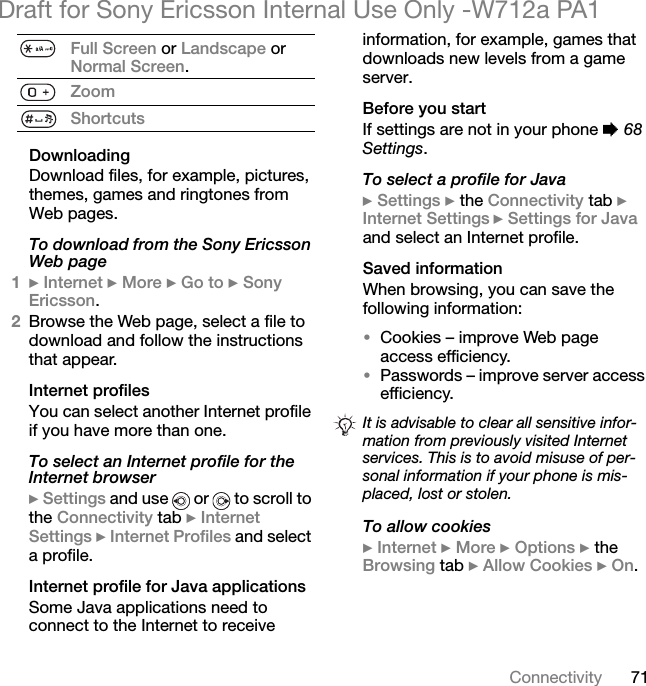 71ConnectivityDraft for Sony Ericsson Internal Use Only -W712a PA1DownloadingDownload files, for example, pictures, themes, games and ringtones from Web pages.To download from the Sony Ericsson Web page1} Internet } More } Go to } Sony Ericsson.2Browse the Web page, select a file to download and follow the instructions that appear.Internet profilesYou can select another Internet profile if you have more than one.To select an Internet profile for the Internet browser} Settings and use   or   to scroll to the Connectivity tab } Internet Settings } Internet Profiles and select a profile.Internet profile for Java applicationsSome Java applications need to connect to the Internet to receive information, for example, games that downloads new levels from a game server.Before you startIf settings are not in your phone % 68 Settings.To select a profile for Java} Settings } the Connectivity tab } Internet Settings } Settings for Java and select an Internet profile.Saved informationWhen browsing, you can save the following information:•Cookies – improve Web page access efficiency.•Passwords – improve server access efficiency.To allow cookies} Internet } More } Options } the Browsing tab } Allow Cookies } On.Full Screen or Landscape or Normal Screen.ZoomShortcutsIt is advisable to clear all sensitive infor-mation from previously visited Internet services. This is to avoid misuse of per-sonal information if your phone is mis-placed, lost or stolen.