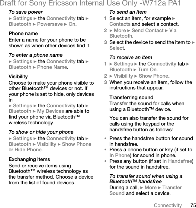 75ConnectivityDraft for Sony Ericsson Internal Use Only -W712a PA1To save power} Settings } the Connectivity tab } Bluetooth } Powersave } On.Phone nameEnter a name for your phone to be shown as when other devices find it.To enter a phone name} Settings } the Connectivity tab } Bluetooth } Phone Name.VisibilityChoose to make your phone visible to other Bluetooth™ devices or not. If your phone is set to hide, only devices in } Settings } the Connectivity tab } Bluetooth } My Devices are able to find your phone via Bluetooth™ wireless technology.To show or hide your phone} Settings } the Connectivity tab } Bluetooth } Visibility } Show Phone or Hide Phone.Exchanging itemsSend or receive items using Bluetooth™ wireless technology as the transfer method. Choose a device from the list of found devices.To send an item1Select an item, for example } Contacts and select a contact.2} More } Send Contact } Via Bluetooth.3Select the device to send the item to } Select.To receive an item1} Settings } the Connectivity tab } Bluetooth } Turn On.2} Visibility } Show Phone.3When you receive an item, follow the instructions that appear.Transferring soundTransfer the sound for calls when using a Bluetooth™ device. You can also transfer the sound for calls using the keypad or the handsfree button as follows:•Press the handsfree button for sound in handsfree. •Press a phone button or key (if set to In Phone) for sound in phone.•Press any button (if set In Handsfree) for the sound in handsfree.To transfer sound when using a Bluetooth™ handsfreeDuring a call, } More } Transfer Sound and select a device.