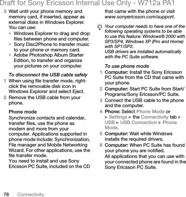 78 ConnectivityDraft for Sony Ericsson Internal Use Only - W712a PA13Wait until your phone memory and memory card, if inserted, appear as external disks in Windows Explorer. You can use:•Windows Explorer to drag and drop files between phone and computer.•Sony Disc2Phone to transfer music to your phone or memory card.•Adobe Photoshop Album Starter Edition, to transfer and organize your pictures on your computer.To disconnect the USB cable safely1When using file transfer mode, right-click the removable disk icon in Windows Explorer and select Eject.2Remove the USB cable from your phone.Phone modeSynchronize contacts and calendar, transfer files, use the phone as modem and more from your computer. Applications supported in phone mode include: Synchronization, File manager and Mobile Networking Wizard. For other applications, use the file transfer mode. You need to install and use Sony Ericsson PC Suite, included on the CD that came with the phone or visit www.sonyericsson.com/support.To use phone mode1Computer: Install the Sony Ericsson PC Suite from the CD that came with your phone.2Computer: Start PC Suite from Start/Programs/Sony Ericsson/PC Suite.3Connect the USB cable to the phone and the computer.4Phone: Select Phone Mode or } Settings } the Connectivity tab } USB } USB Connection } Phone Mode.5Computer: Wait while Windows installs the required drivers.6Computer: When PC Suite has found your phone you are notified.All applications that you can use with your connected phone are found in the Sony Ericsson PC Suite.Your computer needs to have one of the following operating systems to be able to use this feature: Windows® 2000 with SP3/SP4, Windows XP (Pro and Home) with SP1/SP2.USB drivers are installed automatically with the PC Suite software.