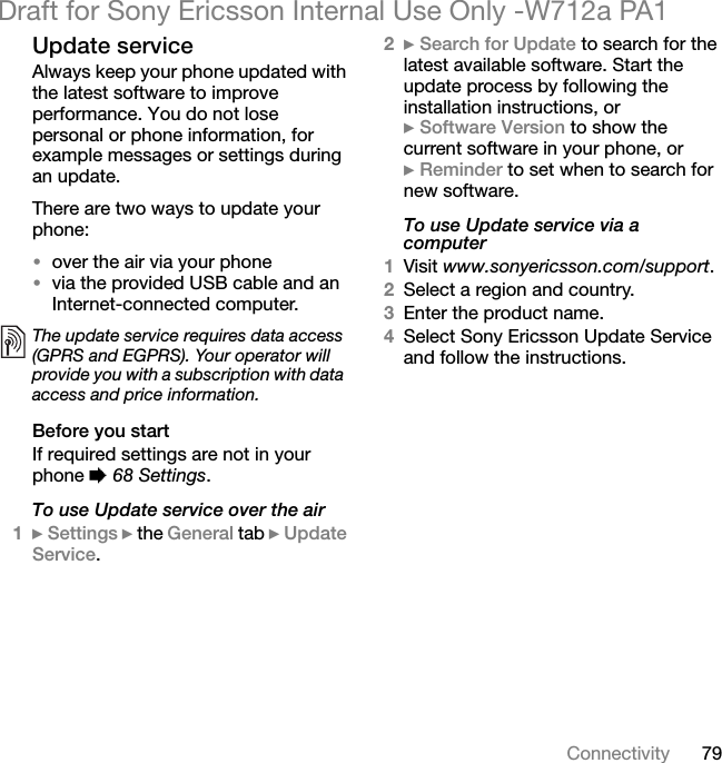 79ConnectivityDraft for Sony Ericsson Internal Use Only -W712a PA1Update serviceAlways keep your phone updated with the latest software to improve performance. You do not lose personal or phone information, for example messages or settings during an update.There are two ways to update your phone:•over the air via your phone•via the provided USB cable and an Internet-connected computer.Before you startIf required settings are not in your phone % 68 Settings.To use Update service over the air1} Settings } the General tab } Update Service.2} Search for Update to search for the latest available software. Start the update process by following the installation instructions, or} Software Version to show the current software in your phone, or} Reminder to set when to search for new software.To use Update service via a computer1Visit www.sonyericsson.com/support.2Select a region and country.3Enter the product name.4Select Sony Ericsson Update Service and follow the instructions.The update service requires data access (GPRS and EGPRS). Your operator will provide you with a subscription with data access and price information.