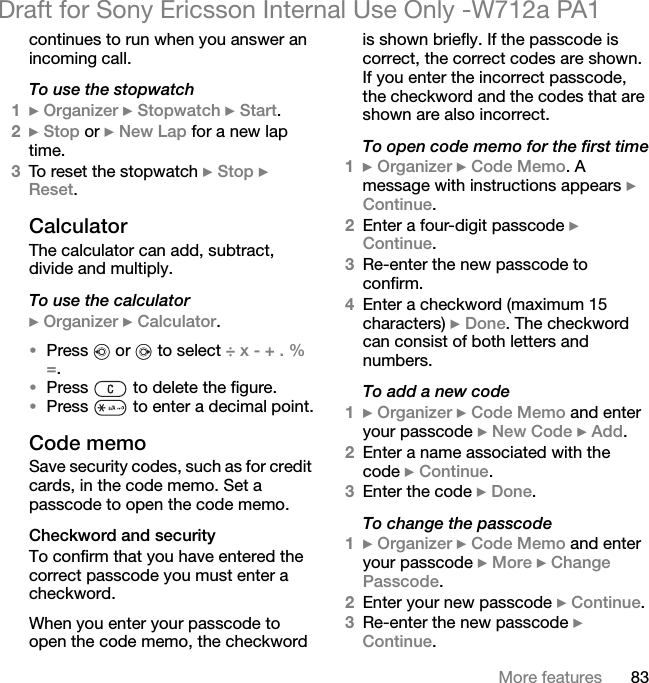 83More featuresDraft for Sony Ericsson Internal Use Only -W712a PA1continues to run when you answer an incoming call.To use the stopwatch1} Organizer } Stopwatch } Start.2} Stop or } New Lap for a new lap time.3To reset the stopwatch } Stop } Reset.CalculatorThe calculator can add, subtract, divide and multiply.To use the calculator} Organizer } Calculator.•Press   or   to select ÷ x - + . % =.•Press   to delete the figure.•Press   to enter a decimal point.Code memoSave security codes, such as for credit cards, in the code memo. Set a passcode to open the code memo.Checkword and securityTo confirm that you have entered the correct passcode you must enter a checkword.When you enter your passcode to open the code memo, the checkword is shown briefly. If the passcode is correct, the correct codes are shown. If you enter the incorrect passcode, the checkword and the codes that are shown are also incorrect.To open code memo for the first time1} Organizer } Code Memo. A message with instructions appears } Continue.2Enter a four-digit passcode } Continue.3Re-enter the new passcode to confirm.4Enter a checkword (maximum 15 characters) } Done. The checkword can consist of both letters and numbers.To add a new code1} Organizer } Code Memo and enter your passcode } New Code } Add.2Enter a name associated with the code } Continue.3Enter the code } Done.To change the passcode1} Organizer } Code Memo and enter your passcode } More } Change Passcode.2Enter your new passcode } Continue.3Re-enter the new passcode } Continue.