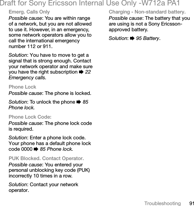 91TroubleshootingDraft for Sony Ericsson Internal Use Only -W712a PA1Emerg. Calls OnlyPossible cause: You are within range of a network, but you are not allowed to use it. However, in an emergency, some network operators allow you to call the international emergency number 112 or 911.Solution: You have to move to get a signal that is strong enough. Contact your network operator and make sure you have the right subscription % 22 Emergency calls.Phone LockPossible cause: The phone is locked.Solution: To unlock the phone % 85 Phone lock.Phone Lock Code:Possible cause: The phone lock code is required.Solution: Enter a phone lock code. Your phone has a default phone lock code 0000 % 85 Phone lock.PUK Blocked. Contact Operator.Possible cause: You entered your personal unblocking key code (PUK) incorrectly 10 times in a row.Solution: Contact your network operator.Charging - Non-standard battery.Possible cause: The battery that you are using is not a Sony Ericsson-approved battery.Solution: % 95 Battery.