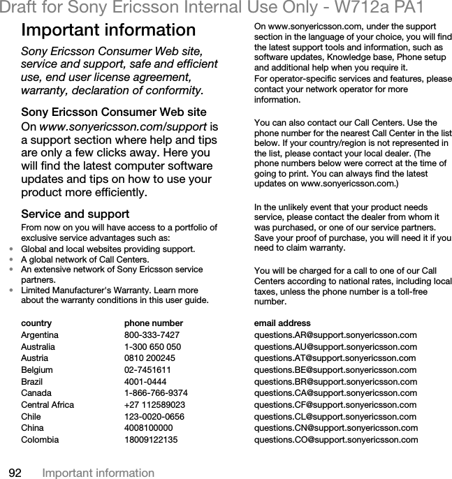92 Important informationDraft for Sony Ericsson Internal Use Only - W712a PA1Important informationSony Ericsson Consumer Web site, service and support, safe and efficient use, end user license agreement, warranty, declaration of conformity.Sony Ericsson Consumer Web siteOn www.sonyericsson.com/support is a support section where help and tips are only a few clicks away. Here you will find the latest computer software updates and tips on how to use your product more efficiently.Service and supportFrom now on you will have access to a portfolio of exclusive service advantages such as:•Global and local websites providing support.•A global network of Call Centers.•An extensive network of Sony Ericsson service partners.•Limited Manufacturer&apos;s Warranty. Learn more about the warranty conditions in this user guide.On www.sonyericsson.com, under the support section in the language of your choice, you will find the latest support tools and information, such as software updates, Knowledge base, Phone setup and additional help when you require it.For operator-specific services and features, please contact your network operator for more information.You can also contact our Call Centers. Use the phone number for the nearest Call Center in the list below. If your country/region is not represented in the list, please contact your local dealer. (The phone numbers below were correct at the time of going to print. You can always find the latest updates on www.sonyericsson.com.)In the unlikely event that your product needs service, please contact the dealer from whom it was purchased, or one of our service partners. Save your proof of purchase, you will need it if you need to claim warranty.You will be charged for a call to one of our Call Centers according to national rates, including local taxes, unless the phone number is a toll-free number.country phone number email addressArgentina 800-333-7427 questions.AR@support.sonyericsson.comAustralia 1-300 650 050 questions.AU@support.sonyericsson.comAustria 0810 200245 questions.AT@support.sonyericsson.comBelgium 02-7451611 questions.BE@support.sonyericsson.comBrazil 4001-0444 questions.BR@support.sonyericsson.comCanada 1-866-766-9374 questions.CA@support.sonyericsson.comCentral Africa +27 112589023 questions.CF@support.sonyericsson.comChile 123-0020-0656 questions.CL@support.sonyericsson.comChina 4008100000 questions.CN@support.sonyericsson.comColombia 18009122135 questions.CO@support.sonyericsson.com