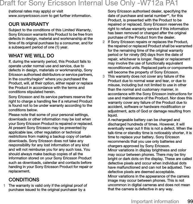99Important informationDraft for Sony Ericsson Internal Use Only -W712a PA1(national rates may apply) or visit www.sonyericsson.com to get further information. OUR WARRANTYSubject to the conditions of this Limited Warranty, Sony Ericsson warrants this Product to be free from defects in design, material and workmanship at the time of its original purchase by a consumer, and for a subsequent period of one (1) year.WHAT WE WILL DOIf, during the warranty period, this Product fails to operate under normal use and service, due to defects in design, materials or workmanship, Sony Ericsson authorised distributors or service partners, in the country/region* where you purchased the Product, will, at their option, either repair or replace the Product in accordance with the terms and conditions stipulated herein.Sony Ericsson and its service partners reserve the right to charge a handling fee if a returned Product is found not to be under warranty according to the conditions below.Please note that some of your personal settings, downloads or other information may be lost when your Sony Ericsson Product is repaired or replaced. At present Sony Ericsson may be prevented by applicable law, other regulation or technical restrictions from making a backup copy of certain downloads. Sony Ericsson does not take any responsibility for any lost information of any kind and will not reimburse you for any such loss. You should always make backup copies of all the information stored on your Sony Ericsson Product such as downloads, calendar and contacts before handing in your Sony Ericsson Product for repair or replacement.CONDITIONS1The warranty is valid only if the original proof of purchase issued to the original purchaser by a Sony Ericsson authorised dealer, specifying the date of purchase and serial number**, for this Product, is presented with the Product to be repaired or replaced. Sony Ericsson reserves the right to refuse warranty service if this information has been removed or changed after the original purchase of the Product from the dealer. 2If Sony Ericsson repairs or replaces the Product, the repaired or replaced Product shall be warranted for the remaining time of the original warranty period or for ninety (90) days from the date of repair, whichever is longer. Repair or replacement may involve the use of functionally equivalent reconditioned units. Replaced parts or components will become the property of Sony Ericsson.3This warranty does not cover any failure of the Product due to normal wear and tear, or due to misuse, including but not limited to use in other than the normal and customary manner, in accordance with the Sony Ericsson instructions for use and maintenance of the Product. Nor does this warranty cover any failure of the Product due to accident, software or hardware modification or adjustment, acts of God or damage resulting from liquid.A rechargeable battery can be charged and discharged hundreds of times. However, it will eventually wear out ñ this is not a defect. When the talk-time or standby time is noticeably shorter, it is time to replace your battery. Sony Ericsson recommends that you use only batteries and chargers approved by Sony Ericsson.Minor variations in display brightness and color may occur between phones. There may be tiny bright or dark dots on the display. These are called defective pixels and occur when individual dots have malfunctioned and can not be adjusted. Two defective pixels are deemed acceptable.Minor variations in the appearance of the camera image may occur between phones. This is not uncommon in digital cameras and does not mean that the camera is defective in any way.