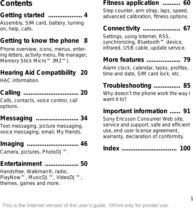 1This is the Internet version of the user’s guide. ©Print only for private use.ContentsGetting started  ................... 4Assembly, SIM card, battery, turning on, help, calls.Getting to know the phone   8Phone overview, icons, menus, enter-ing letters, activity menu, file manager, Memory Stick Micro™ (M2™).Hearing Aid Compatibility  20HAC information.Calling ............................... 20Calls, contacts, voice control, call options.Messaging ........................ 34Text messaging, picture messaging, voice messaging, email, My friends.Imaging ............................. 46Camera, pictures, PhotoDJ™.Entertainment ................... 50Handsfree, Walkman®, radio, PlayNow™, MusicDJ™, VideoDJ™, themes, games and more.Fitness application  ..........  60Step counter, arm strap, laps, speed, advanced calibration, fitness options.Connectivity .....................  67Settings, using Internet, RSS, synchronizing, Bluetooth™ device, infrared, USB cable, update service.More features ...................  79Alarm clock, calendar, tasks, profiles, time and date, SIM card lock, etc.Troubleshooting ...............  85Why doesn’t the phone work the way I want it to?Important information ......  91Sony Ericsson Consumer Web site, service and support, safe and efficient use, end user license agreement, warranty, declaration of conformity.Index ...............................  100