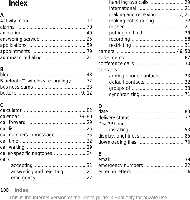 100 IndexThis is the Internet version of the user’s guide. ©Print only for private use.IndexAActivity menu  ....................................... 17alarms .................................................. 79animation ............................................. 49answering service  ................................ 25applications .......................................... 59appointments ....................................... 79automatic redialing  .............................. 21Bblog ...................................................... 48Bluetooth™ wireless technology ......... 72business cards ..................................... 33buttons ............................................. 9, 12Ccalculator ............................................. 82calendar ..........................................79–80call forward  .......................................... 29call list .................................................. 25call numbers in message ..................... 35call time ................................................ 32call waiting ........................................... 29caller-specific ringtones ....................... 24calls accepting ..................................... 31answering and rejecting ............... 21emergency ................................... 22handling two calls .........................29international ..................................21making and receiving ................7, 21making notes during .....................32missed ..........................................21putting on hold ..............................29recording .......................................58restricting ......................................31camera ............................................46–50code memo ...........................................82conference calls ....................................30contactsadding phone contacts .................23default contacts ............................22groups of .......................................33synchronizing ................................71Ddate .......................................................83delivery status .......................................37Disc2Phoneinstalling ........................................53display, brightness ................................85downloading files ..................................70Eemail ......................................................39emergency numbers .............................22entering letters ......................................16