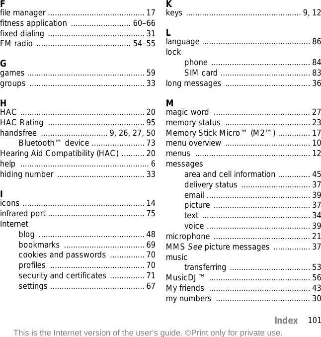 101IndexThis is the Internet version of the user’s guide. ©Print only for private use.Ffile manager .......................................... 17fitness application .......................... 60–66fixed dialing .......................................... 31FM radio ......................................... 54–55Ggames ................................................... 59groups .................................................. 33HHAC ...................................................... 20HAC Rating  .......................................... 95handsfree ............................. 9, 26, 27, 50Bluetooth™ device ....................... 73Hearing Aid Compatibility (HAC) .......... 20help ........................................................ 6hiding number ...................................... 33Iicons ..................................................... 14infrared port .......................................... 75Internetblog .............................................. 48bookmarks ................................... 69cookies and passwords ............... 70profiles ......................................... 70security and certificates ............... 71settings ......................................... 67Kkeys .................................................. 9, 12Llanguage ............................................... 86lock phone ........................................... 84SIM card ....................................... 83long messages ..................................... 36Mmagic word  .......................................... 27memory status  ..................................... 23Memory Stick Micro™ (M2™) .............. 17menu overview ..................................... 10menus .................................................. 12messagesarea and cell information .............. 45delivery status .............................. 37email ............................................. 39picture .......................................... 37text ............................................... 34voice ............................................. 39microphone .......................................... 21MMS See picture messages ................ 37musictransferring ................................... 53MusicDJ™ ............................................ 56My friends  ............................................ 43my numbers  ......................................... 30