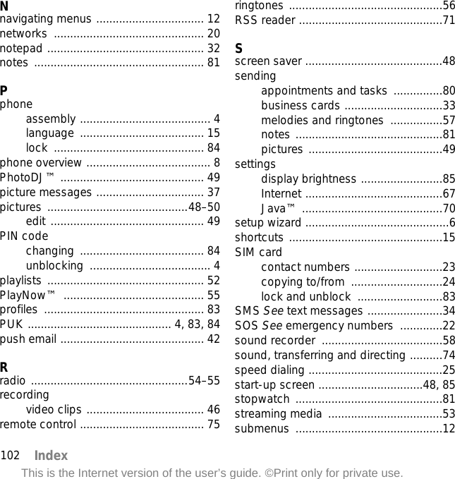 102 IndexThis is the Internet version of the user’s guide. ©Print only for private use.Nnavigating menus ................................. 12networks .............................................. 20notepad ................................................ 32notes .................................................... 81Pphoneassembly ........................................ 4language ...................................... 15lock .............................................. 84phone overview ...................................... 8PhotoDJ™ ............................................ 49picture messages ................................. 37pictures ...........................................48–50edit ............................................... 49PIN codechanging ...................................... 84unblocking ..................................... 4playlists ................................................ 52PlayNow™ ........................................... 55profiles ................................................. 83PUK ............................................ 4, 83, 84push email ............................................ 42Rradio ................................................54–55recordingvideo clips .................................... 46remote control ...................................... 75ringtones ...............................................56RSS reader ............................................71Sscreen saver ..........................................48sendingappointments and tasks ...............80business cards ..............................33melodies and ringtones  ................57notes .............................................81pictures .........................................49settingsdisplay brightness .........................85Internet ..........................................67Java™ ...........................................70setup wizard ............................................6shortcuts ...............................................15SIM cardcontact numbers ...........................23copying to/from  ............................24lock and unblock  ..........................83SMS See text messages .......................34SOS See emergency numbers  .............22sound recorder  .....................................58sound, transferring and directing ..........74speed dialing .........................................25start-up screen ................................48, 85stopwatch .............................................81streaming media  ...................................53submenus .............................................12
