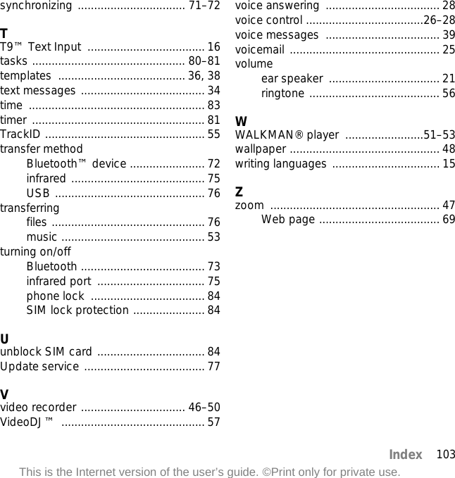 103IndexThis is the Internet version of the user’s guide. ©Print only for private use.synchronizing ................................. 71–72TT9™ Text Input  .................................... 16tasks ............................................... 80–81templates ....................................... 36, 38text messages ...................................... 34time ...................................................... 83timer ..................................................... 81TrackID ................................................. 55transfer methodBluetooth™ device ....................... 72infrared ......................................... 75USB .............................................. 76transferringfiles ............................................... 76music ............................................ 53turning on/offBluetooth ...................................... 73infrared port  ................................. 75phone lock  ................................... 84SIM lock protection ...................... 84Uunblock SIM card ................................. 84Update service ..................................... 77Vvideo recorder ................................ 46–50VideoDJ™ ............................................ 57voice answering  ................................... 28voice control ....................................26–28voice messages  ................................... 39voicemail .............................................. 25volumeear speaker  .................................. 21ringtone ........................................ 56WWALKMAN® player  ........................51–53wallpaper .............................................. 48writing languages ................................. 15Zzoom .................................................... 47Web page ..................................... 69
