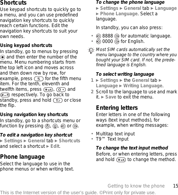 15Getting to know the phoneThis is the Internet version of the user’s guide. ©Print only for private use.ShortcutsUse keypad shortcuts to quickly go to a menu, and you can use predefined navigation key shortcuts to quickly reach certain functions. Edit the navigation key shortcuts to suit your own needs.Using keypad shortcutsIn standby, go to menus by pressing  and then enter the number of the menu. Menu numbering starts from the top left icon and moves across and then down row by row, for example, press   for the fifth menu item. For the tenth, eleventh and twelfth items, press  ,   and  respectively. To go back to standby, press and hold   or close the flip.Using navigation key shortcutsIn standby, go to a shortcuts menu or function by pressing  ,  ,  or  .To edit a navigation key shortcut} Settings } General tab } Shortcuts and select a shortcut } Edit.Phone languageSelect the language to use in the phone menus or when writing text.To change the phone language} Settings } General tab } Language } Phone Language. Select a language.In standby, you can also press:• 8888   for automatic language.• 0000   for English.To select writing language1} Settings } the General tab } Language } Writing Language.2Scroll to the language to use and mark it. } Save to exit the menu.Entering lettersEnter letters in one of the following ways (text input methods), for example, when writing messages:•Multitap text input•T9™ Text InputTo change the text input methodBefore, or when entering letters, press and hold   to change the method.Most SIM cards automatically set the menu language to the country where you bought your SIM card. If not, the prede-fined language is English.