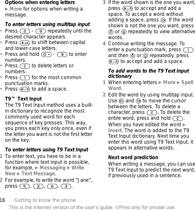 16 Getting to know the phoneThis is the Internet version of the user’s guide. ©Print only for private use.Options when entering letters} More for options when writing a message.To enter letters using multitap input•Press   -   repeatedly until the desired character appears.•Press   to shift between capital and lower-case letters.•Press and hold   -   to enter numbers.•Press   to delete letters or numbers.•Press   for the most common punctuation marks.•Press   to add a space. T9™ Text InputThe T9 Text Input method uses a built-in dictionary to recognize the most commonly used word for each sequence of key presses. This way, you press each key only once, even if the letter you want is not the first letter on the key.To enter letters using T9 Text Input1To enter text, you have to be in a function where text input is possible, for example, } Messaging } Write New } Text Message.2For example, to write the word “Jane”, press , , , .3If the word shown is the one you want, press   to accept and add a space. To accept a word without adding a space, press  . If the word shown is not the one you want, press  or   repeatedly to view alternative words.4Continue writing the message. To enter a punctuation mark, press   and then   or   repeatedly, press  to accept and add a space.To add words to the T9 Text Input dictionary1When entering letters } More } Spell Word.2Edit the word by using multitap input. Use   and   to move the cursor between the letters. To delete a character, press  . To delete the entire word, press and hold  .When you have edited the word } Insert. The word is added to the T9 Text Input dictionary. Next time you enter this word using T9 Text Input, it appears in alternative words.Next word predictionWhen writing a message, you can use T9 Text Input to predict the next word, if previously used in a sentence.