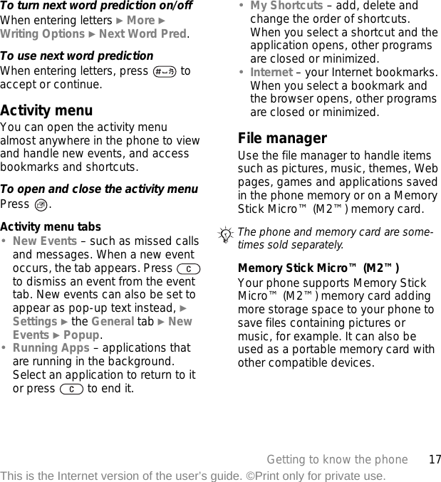 17Getting to know the phoneThis is the Internet version of the user’s guide. ©Print only for private use.To turn next word prediction on/offWhen entering letters } More } Writing Options } Next Word Pred.To use next word predictionWhen entering letters, press   to accept or continue.Activity menuYou can open the activity menu almost anywhere in the phone to view and handle new events, and access bookmarks and shortcuts.To open and close the activity menuPress .Activity menu tabs•New Events – such as missed calls and messages. When a new event occurs, the tab appears. Press   to dismiss an event from the event tab. New events can also be set to appear as pop-up text instead, } Settings } the General tab } New Events } Popup.•Running Apps – applications that are running in the background. Select an application to return to it or press   to end it.•My Shortcuts – add, delete and change the order of shortcuts. When you select a shortcut and the application opens, other programs are closed or minimized.•Internet – your Internet bookmarks. When you select a bookmark and the browser opens, other programs are closed or minimized.File managerUse the file manager to handle items such as pictures, music, themes, Web pages, games and applications saved in the phone memory or on a Memory Stick Micro™ (M2™) memory card. Memory Stick Micro™ (M2™)Your phone supports Memory Stick Micro™ (M2™) memory card adding more storage space to your phone to save files containing pictures or music, for example. It can also be used as a portable memory card with other compatible devices.The phone and memory card are some-times sold separately.