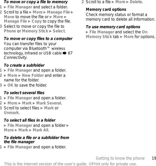 19Getting to know the phoneThis is the Internet version of the user’s guide. ©Print only for private use.To move or copy a file to memory1} File Manager and select a folder.2Scroll to a file } More } Manage File } Move to move the file or } More }Manage File } Copy to copy the file.3Select to move or copy the file to Phone or Memory Stick } Select.To move or copy files to a computerYou can transfer files to your computer via Bluetooth™ wireless technology, Infrared or USB cable % 67 Connectivity.To create a subfolder1} File Manager and open a folder.2} More } New Folder and enter a name for the folder.3} OK to save the folder.To select several files1} File Manager and open a folder.2} More } Mark } Mark Several.3Scroll to select files } Mark or Unmark.To select all files in a folder} File Manager and open a folder } More } Mark } Mark All.To delete a file or a subfolder from the file manager1} File Manager and open a folder.2Scroll to a file } More } Delete.Memory card optionsCheck memory status or format a memory card to delete all information.To use memory card options} File Manager and select the On Memory Stick tab } More for options.