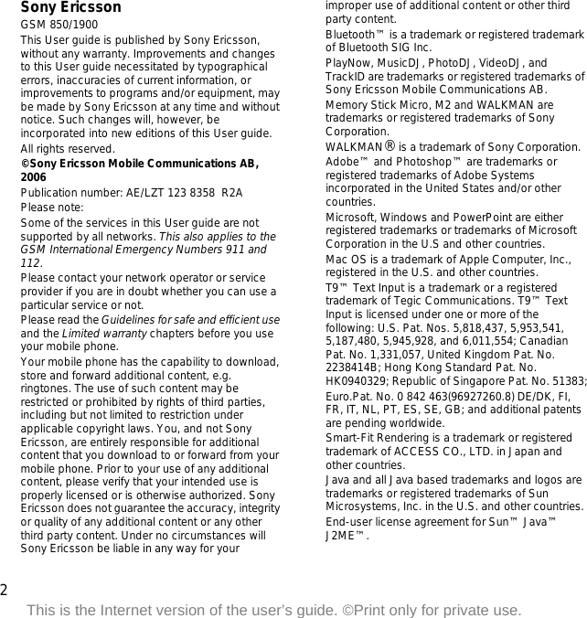 2This is the Internet version of the user’s guide. ©Print only for private use.Sony EricssonGSM 850/1900This User guide is published by Sony Ericsson, without any warranty. Improvements and changes to this User guide necessitated by typographical errors, inaccuracies of current information, or improvements to programs and/or equipment, may be made by Sony Ericsson at any time and without notice. Such changes will, however, be incorporated into new editions of this User guide.All rights reserved.©Sony Ericsson Mobile Communications AB, 2006Publication number: AE/LZT 123 8358  R2APlease note:Some of the services in this User guide are not supported by all networks. This also applies to the GSM International Emergency Numbers 911 and 112.Please contact your network operator or service provider if you are in doubt whether you can use a particular service or not.Please read the Guidelines for safe and efficient use and the Limited warranty chapters before you use your mobile phone.Your mobile phone has the capability to download, store and forward additional content, e.g. ringtones. The use of such content may be restricted or prohibited by rights of third parties, including but not limited to restriction under applicable copyright laws. You, and not Sony Ericsson, are entirely responsible for additional content that you download to or forward from your mobile phone. Prior to your use of any additional content, please verify that your intended use is properly licensed or is otherwise authorized. Sony Ericsson does not guarantee the accuracy, integrity or quality of any additional content or any other third party content. Under no circumstances will Sony Ericsson be liable in any way for your improper use of additional content or other third party content.Bluetooth™ is a trademark or registered trademark of Bluetooth SIG Inc.PlayNow, MusicDJ, PhotoDJ, VideoDJ, and TrackID are trademarks or registered trademarks of Sony Ericsson Mobile Communications AB.Memory Stick Micro, M2 and WALKMAN are trademarks or registered trademarks of Sony Corporation.WALKMAN® is a trademark of Sony Corporation.Adobe™ and Photoshop™ are trademarks or registered trademarks of Adobe Systems incorporated in the United States and/or other countries.Microsoft, Windows and PowerPoint are either registered trademarks or trademarks of Microsoft Corporation in the U.S and other countries.Mac OS is a trademark of Apple Computer, Inc., registered in the U.S. and other countries.T9™ Text Input is a trademark or a registered trademark of Tegic Communications. T9™ Text Input is licensed under one or more of the following: U.S. Pat. Nos. 5,818,437, 5,953,541, 5,187,480, 5,945,928, and 6,011,554; Canadian Pat. No. 1,331,057, United Kingdom Pat. No. 2238414B; Hong Kong Standard Pat. No. HK0940329; Republic of Singapore Pat. No. 51383;Euro.Pat. No. 0 842 463(96927260.8) DE/DK, FI, FR, IT, NL, PT, ES, SE, GB; and additional patents are pending worldwide.Smart-Fit Rendering is a trademark or registered trademark of ACCESS CO., LTD. in Japan and other countries.Java and all Java based trademarks and logos are trademarks or registered trademarks of Sun Microsystems, Inc. in the U.S. and other countries.End-user license agreement for Sun™ Java™ J2ME™.