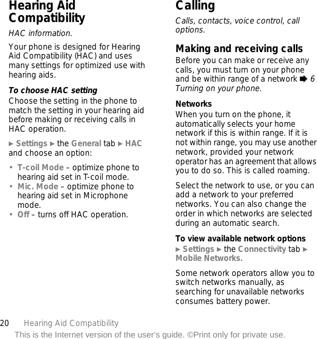 20 Hearing Aid CompatibilityThis is the Internet version of the user’s guide. ©Print only for private use.Hearing Aid CompatibilityHAC information.Your phone is designed for Hearing Aid Compatibility (HAC) and uses many settings for optimized use with hearing aids.To choose HAC settingChoose the setting in the phone to match the setting in your hearing aid before making or receiving calls in HAC operation.} Settings } the General tab } HAC and choose an option:•T-coil Mode – optimize phone to hearing aid set in T-coil mode.•Mic. Mode – optimize phone to hearing aid set in Microphone mode.•Off – turns off HAC operation.CallingCalls, contacts, voice control, call options.Making and receiving callsBefore you can make or receive any calls, you must turn on your phone and be within range of a network % 6 Turning on your phone.NetworksWhen you turn on the phone, it automatically selects your home network if this is within range. If it is not within range, you may use another network, provided your network operator has an agreement that allows you to do so. This is called roaming.Select the network to use, or you can add a network to your preferred networks. You can also change the order in which networks are selected during an automatic search.To view available network options} Settings } the Connectivity tab } Mobile Networks.Some network operators allow you to switch networks manually, as searching for unavailable networks consumes battery power.