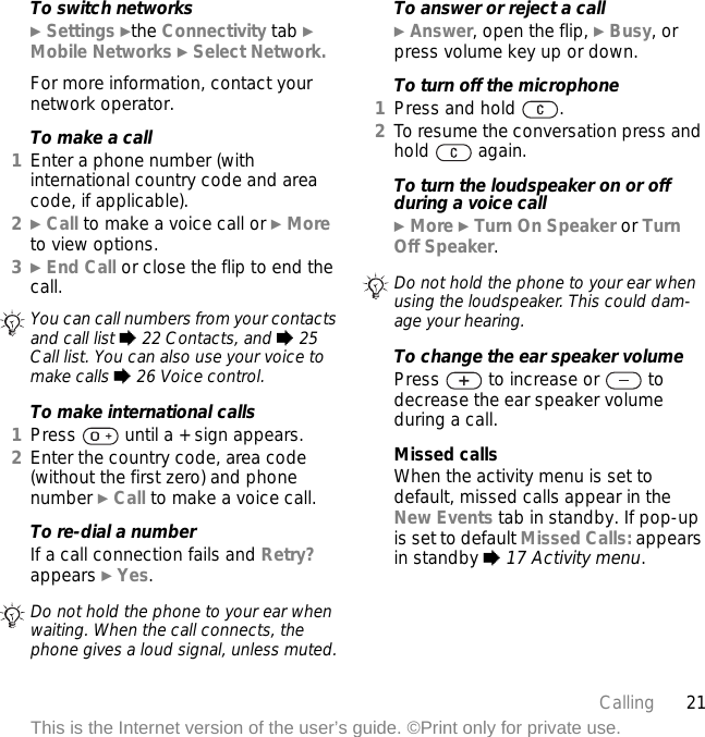 21CallingThis is the Internet version of the user’s guide. ©Print only for private use.To switch networks} Settings }the Connectivity tab } Mobile Networks } Select Network.For more information, contact your network operator.To make a call1Enter a phone number (with international country code and area code, if applicable).2} Call to make a voice call or } More to view options.3} End Call or close the flip to end the call.To make international calls1Press   until a + sign appears.2Enter the country code, area code (without the first zero) and phone number } Call to make a voice call.To re-dial a numberIf a call connection fails and Retry? appears } Yes.To answer or reject a call} Answer, open the flip, } Busy, or press volume key up or down.To turn off the microphone1Press and hold  .2To resume the conversation press and hold  again.To turn the loudspeaker on or off during a voice call} More } Turn On Speaker or Turn Off Speaker.To change the ear speaker volumePress   to increase or   to decrease the ear speaker volume during a call.Missed callsWhen the activity menu is set to default, missed calls appear in the New Events tab in standby. If pop-up is set to default Missed Calls: appears in standby % 17 Activity menu.You can call numbers from your contacts and call list % 22 Contacts, and % 25 Call list. You can also use your voice to make calls % 26 Voice control.Do not hold the phone to your ear when waiting. When the call connects, the phone gives a loud signal, unless muted.Do not hold the phone to your ear when using the loudspeaker. This could dam-age your hearing.