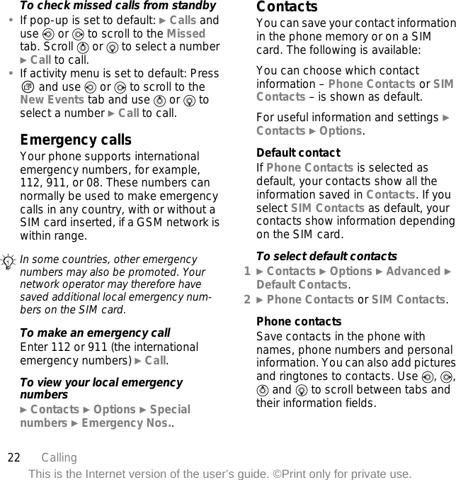 22 CallingThis is the Internet version of the user’s guide. ©Print only for private use.To check missed calls from standby•If pop-up is set to default: } Calls and use   or   to scroll to the Missed tab. Scroll   or   to select a number } Call to call.•If activity menu is set to default: Press  and use   or   to scroll to the New Events tab and use   or   to select a number } Call to call.Emergency callsYour phone supports international emergency numbers, for example, 112, 911, or 08. These numbers can normally be used to make emergency calls in any country, with or without a SIM card inserted, if a GSM network is within range.To make an emergency callEnter 112 or 911 (the international emergency numbers) } Call.To view your local emergency numbers} Contacts } Options } Special numbers } Emergency Nos..ContactsYou can save your contact information in the phone memory or on a SIM card. The following is available:You can choose which contact information – Phone Contacts or SIM Contacts – is shown as default.For useful information and settings } Contacts } Options.Default contactIf Phone Contacts is selected as default, your contacts show all the information saved in Contacts. If you select SIM Contacts as default, your contacts show information depending on the SIM card.To select default contacts1} Contacts } Options } Advanced } Default Contacts.2} Phone Contacts or SIM Contacts.Phone contactsSave contacts in the phone with names, phone numbers and personal information. You can also add pictures and ringtones to contacts. Use  ,  ,  and   to scroll between tabs and their information fields.In some countries, other emergency numbers may also be promoted. Your network operator may therefore have saved additional local emergency num-bers on the SIM card.