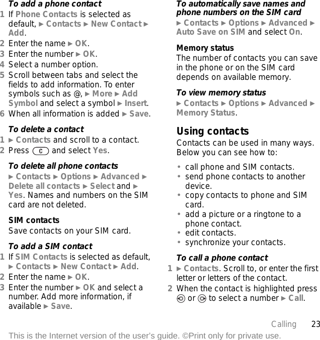 23CallingThis is the Internet version of the user’s guide. ©Print only for private use.To add a phone contact1If Phone Contacts is selected as default, } Contacts } New Contact } Add.2Enter the name } OK.3Enter the number } OK.4Select a number option.5Scroll between tabs and select the fields to add information. To enter symbols such as @, } More } Add Symbol and select a symbol } Insert.6When all information is added } Save.To delete a contact1} Contacts and scroll to a contact.2Press   and select Yes.To delete all phone contacts} Contacts } Options } Advanced } Delete all contacts } Select and } Yes. Names and numbers on the SIM card are not deleted.SIM contactsSave contacts on your SIM card.To add a SIM contact1If SIM Contacts is selected as default, } Contacts } New Contact } Add.2Enter the name } OK.3Enter the number } OK and select a number. Add more information, if available } Save.To automatically save names and phone numbers on the SIM card} Contacts } Options } Advanced } Auto Save on SIM and select On.Memory statusThe number of contacts you can save in the phone or on the SIM card depends on available memory.To view memory status} Contacts } Options } Advanced } Memory Status.Using contactsContacts can be used in many ways. Below you can see how to:•call phone and SIM contacts.•send phone contacts to another device.•copy contacts to phone and SIM card.•add a picture or a ringtone to a phone contact.•edit contacts.•synchronize your contacts.To call a phone contact1} Contacts. Scroll to, or enter the first letter or letters of the contact.2When the contact is highlighted press  or   to select a number } Call.