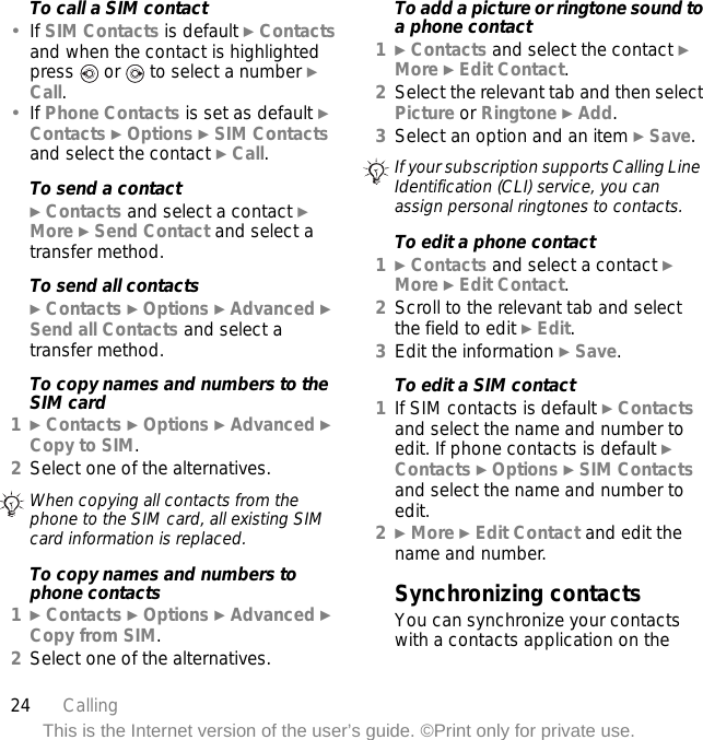 24 CallingThis is the Internet version of the user’s guide. ©Print only for private use.To call a SIM contact•If SIM Contacts is default } Contacts and when the contact is highlighted press   or   to select a number } Call.•If Phone Contacts is set as default } Contacts } Options } SIM Contacts and select the contact } Call.To send a contact} Contacts and select a contact } More } Send Contact and select a transfer method.To send all contacts} Contacts } Options } Advanced } Send all Contacts and select a transfer method.To copy names and numbers to the SIM card1} Contacts } Options } Advanced } Copy to SIM.2Select one of the alternatives.To copy names and numbers to phone contacts1} Contacts } Options } Advanced } Copy from SIM.2Select one of the alternatives.To add a picture or ringtone sound to a phone contact1} Contacts and select the contact } More } Edit Contact.2Select the relevant tab and then select Picture or Ringtone } Add.3Select an option and an item } Save.To edit a phone contact1} Contacts and select a contact } More } Edit Contact.2Scroll to the relevant tab and select the field to edit } Edit.3Edit the information } Save.To edit a SIM contact1If SIM contacts is default } Contacts and select the name and number to edit. If phone contacts is default } Contacts } Options } SIM Contacts and select the name and number to edit.2} More } Edit Contact and edit the name and number.Synchronizing contactsYou can synchronize your contacts with a contacts application on the When copying all contacts from the phone to the SIM card, all existing SIM card information is replaced.If your subscription supports Calling Line Identification (CLI) service, you can assign personal ringtones to contacts.