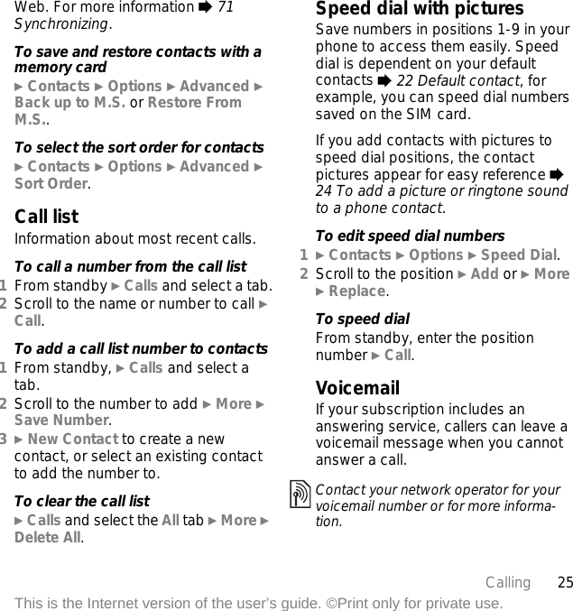 25CallingThis is the Internet version of the user’s guide. ©Print only for private use.Web. For more information % 71 Synchronizing.To save and restore contacts with a memory card} Contacts } Options } Advanced } Back up to M.S. or Restore From M.S..To select the sort order for contacts} Contacts } Options } Advanced } Sort Order.Call listInformation about most recent calls.To call a number from the call list1From standby } Calls and select a tab.2Scroll to the name or number to call } Call.To add a call list number to contacts1From standby, } Calls and select a tab.2Scroll to the number to add } More } Save Number.3} New Contact to create a new contact, or select an existing contact to add the number to.To clear the call list} Calls and select the All tab } More } Delete All.Speed dial with picturesSave numbers in positions 1-9 in your phone to access them easily. Speed dial is dependent on your default contacts % 22 Default contact, for example, you can speed dial numbers saved on the SIM card.If you add contacts with pictures to speed dial positions, the contact pictures appear for easy reference % 24 To add a picture or ringtone sound to a phone contact.To edit speed dial numbers1} Contacts } Options } Speed Dial.2Scroll to the position } Add or } More } Replace.To speed dialFrom standby, enter the position number } Call.VoicemailIf your subscription includes an answering service, callers can leave a voicemail message when you cannot answer a call.Contact your network operator for your voicemail number or for more informa-tion.