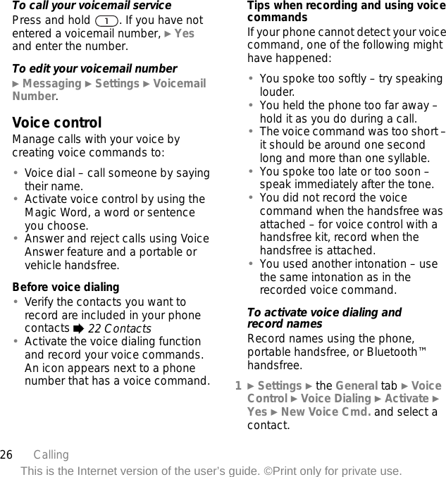 26 CallingThis is the Internet version of the user’s guide. ©Print only for private use.To call your voicemail servicePress and hold  . If you have not entered a voicemail number, } Yes and enter the number.To edit your voicemail number} Messaging } Settings } Voicemail Number.Voice controlManage calls with your voice by creating voice commands to:•Voice dial – call someone by saying their name.•Activate voice control by using the Magic Word, a word or sentence you choose.•Answer and reject calls using Voice Answer feature and a portable or vehicle handsfree.Before voice dialing•Verify the contacts you want to record are included in your phone contacts % 22 Contacts•Activate the voice dialing function and record your voice commands. An icon appears next to a phone number that has a voice command.Tips when recording and using voice commandsIf your phone cannot detect your voice command, one of the following might have happened:•You spoke too softly – try speaking louder.•You held the phone too far away – hold it as you do during a call.•The voice command was too short – it should be around one second long and more than one syllable.•You spoke too late or too soon – speak immediately after the tone.•You did not record the voice command when the handsfree was attached – for voice control with a handsfree kit, record when the handsfree is attached.•You used another intonation – use the same intonation as in the recorded voice command.To activate voice dialing and record namesRecord names using the phone, portable handsfree, or Bluetooth™ handsfree.1} Settings } the General tab } Voice Control } Voice Dialing } Activate } Yes } New Voice Cmd. and select a contact.