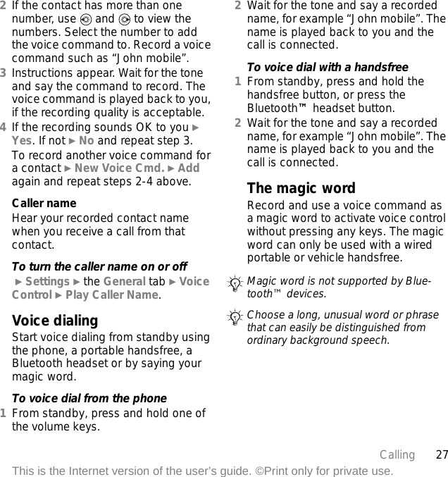 27CallingThis is the Internet version of the user’s guide. ©Print only for private use.2If the contact has more than one number, use   and   to view the numbers. Select the number to add the voice command to. Record a voice command such as “John mobile”.3Instructions appear. Wait for the tone and say the command to record. The voice command is played back to you, if the recording quality is acceptable.4If the recording sounds OK to you } Yes. If not } No and repeat step 3.To record another voice command for a contact } New Voice Cmd. } Add again and repeat steps 2-4 above.Caller nameHear your recorded contact name when you receive a call from that contact.To turn the caller name on or off } Settings } the General tab } Voice Control } Play Caller Name.Voice dialingStart voice dialing from standby using the phone, a portable handsfree, a Bluetooth headset or by saying your magic word.To voice dial from the phone1From standby, press and hold one of the volume keys.2Wait for the tone and say a recorded name, for example “John mobile”. The name is played back to you and the call is connected.To voice dial with a handsfree1From standby, press and hold the handsfree button, or press the Bluetooth™ headset button.2Wait for the tone and say a recorded name, for example “John mobile”. The name is played back to you and the call is connected.The magic wordRecord and use a voice command as a magic word to activate voice control without pressing any keys. The magic word can only be used with a wired portable or vehicle handsfree.Magic word is not supported by Blue-tooth™ devices.Choose a long, unusual word or phrase that can easily be distinguished from ordinary background speech.