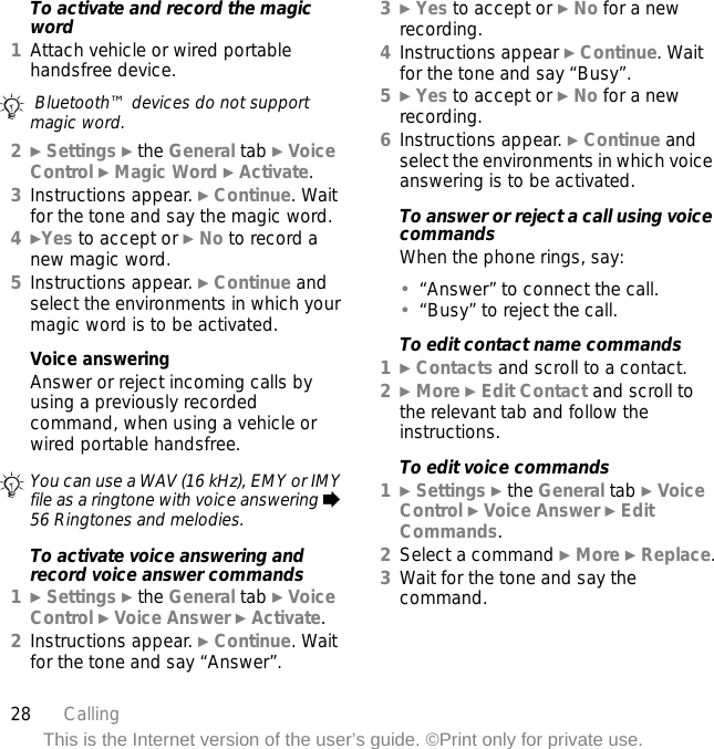 28 CallingThis is the Internet version of the user’s guide. ©Print only for private use.To activate and record the magic word1Attach vehicle or wired portable handsfree device.2} Settings } the General tab } Voice Control } Magic Word } Activate.3Instructions appear. } Continue. Wait for the tone and say the magic word.4}Yes to accept or } No to record a new magic word.5Instructions appear. } Continue and select the environments in which your magic word is to be activated.Voice answeringAnswer or reject incoming calls by using a previously recorded command, when using a vehicle or wired portable handsfree.To activate voice answering and record voice answer commands1} Settings } the General tab } Voice Control } Voice Answer } Activate.2Instructions appear. } Continue. Wait for the tone and say “Answer”.3} Yes to accept or } No for a new recording.4Instructions appear } Continue. Wait for the tone and say “Busy”.5} Yes to accept or } No for a new recording.6Instructions appear. } Continue and select the environments in which voice answering is to be activated.To answer or reject a call using voice commandsWhen the phone rings, say:•“Answer” to connect the call.•“Busy” to reject the call.To edit contact name commands1} Contacts and scroll to a contact.2} More } Edit Contact and scroll to the relevant tab and follow the instructions.To edit voice commands1} Settings } the General tab } Voice Control } Voice Answer } Edit Commands.2Select a command } More } Replace.3Wait for the tone and say the command. Bluetooth™ devices do not support magic word.You can use a WAV (16 kHz), EMY or IMY file as a ringtone with voice answering % 56 Ringtones and melodies.