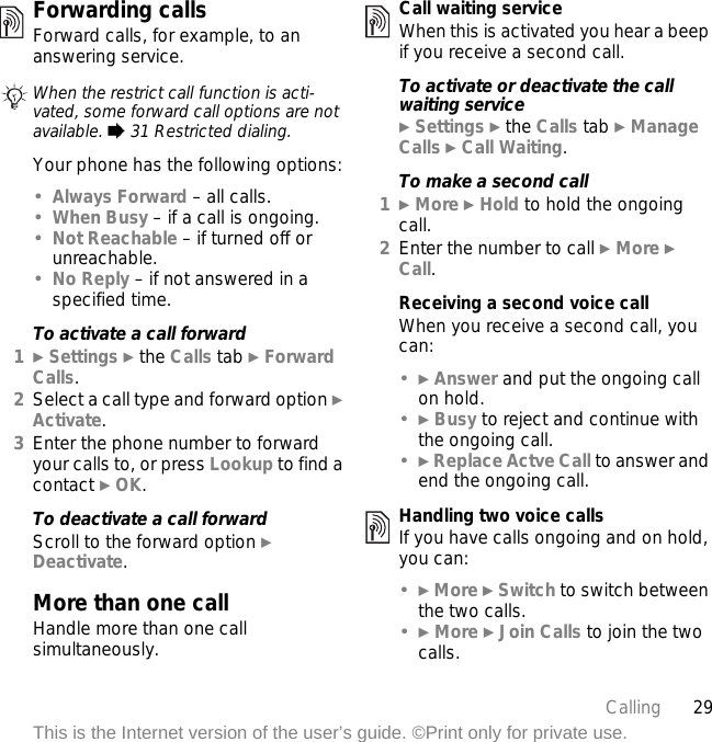 29CallingThis is the Internet version of the user’s guide. ©Print only for private use.Forwarding callsForward calls, for example, to an answering service.Your phone has the following options:•Always Forward – all calls.•When Busy – if a call is ongoing.•Not Reachable – if turned off or unreachable.•No Reply – if not answered in a specified time.To activate a call forward1} Settings } the Calls tab } Forward Calls.2Select a call type and forward option } Activate.3Enter the phone number to forward your calls to, or press Lookup to find a contact } OK.To deactivate a call forwardScroll to the forward option } Deactivate.More than one callHandle more than one call simultaneously.Call waiting serviceWhen this is activated you hear a beep if you receive a second call.To activate or deactivate the call waiting service} Settings } the Calls tab } Manage Calls } Call Waiting.To make a second call1} More } Hold to hold the ongoing call.2Enter the number to call } More } Call.Receiving a second voice callWhen you receive a second call, you can:•} Answer and put the ongoing call on hold.•} Busy to reject and continue with the ongoing call.•} Replace Actve Call to answer and end the ongoing call.Handling two voice callsIf you have calls ongoing and on hold, you can:•} More } Switch to switch between the two calls.•} More } Join Calls to join the two calls.When the restrict call function is acti-vated, some forward call options are not available. % 31 Restricted dialing.