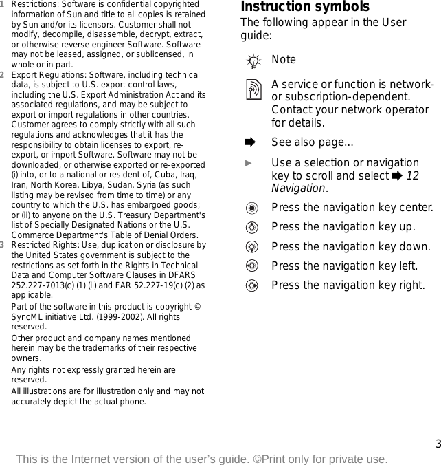 3This is the Internet version of the user’s guide. ©Print only for private use.1Restrictions: Software is confidential copyrighted information of Sun and title to all copies is retained by Sun and/or its licensors. Customer shall not modify, decompile, disassemble, decrypt, extract, or otherwise reverse engineer Software. Software may not be leased, assigned, or sublicensed, in whole or in part.2Export Regulations: Software, including technical data, is subject to U.S. export control laws, including the U.S. Export Administration Act and its associated regulations, and may be subject to export or import regulations in other countries. Customer agrees to comply strictly with all such regulations and acknowledges that it has the responsibility to obtain licenses to export, re-export, or import Software. Software may not be downloaded, or otherwise exported or re-exported (i) into, or to a national or resident of, Cuba, Iraq, Iran, North Korea, Libya, Sudan, Syria (as such listing may be revised from time to time) or any country to which the U.S. has embargoed goods; or (ii) to anyone on the U.S. Treasury Department&apos;s list of Specially Designated Nations or the U.S. Commerce Department&apos;s Table of Denial Orders.3Restricted Rights: Use, duplication or disclosure by the United States government is subject to the restrictions as set forth in the Rights in Technical Data and Computer Software Clauses in DFARS 252.227-7013(c) (1) (ii) and FAR 52.227-19(c) (2) as applicable.Part of the software in this product is copyright © SyncML initiative Ltd. (1999-2002). All rights reserved.Other product and company names mentioned herein may be the trademarks of their respective owners.Any rights not expressly granted herein are reserved.All illustrations are for illustration only and may not accurately depict the actual phone.Instruction symbolsThe following appear in the User guide:NoteA service or function is network- or subscription-dependent. Contact your network operator for details. %See also page... }Use a selection or navigation key to scroll and select % 12 Navigation.Press the navigation key center.Press the navigation key up.Press the navigation key down.Press the navigation key left.Press the navigation key right.