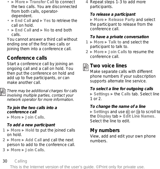 30 CallingThis is the Internet version of the user’s guide. ©Print only for private use.•} More } Transfer Call to connect the two calls. You are disconnected from both calls, operator-dependent.•} End Call and } Yes to retrieve the call on hold.•} End Call and } No to end both calls.You cannot answer a third call without ending one of the first two calls or joining them into a conference call.Conference callsStart a conference call by joining an ongoing call and a call on hold. You then put the conference on hold and add up to five participants, or can make another call. To join the two calls into a conference call} More } Join Calls.To add a new participant1} More } Hold to put the joined calls on hold.2} More } Add Call and call the next person to add to the conference call.3} More } Join Calls.4Repeat steps 1-3 to add more participants.To release a participant} More } Release Party and select the participant to release from the conference call.To have a private conversation1} More } Talk to and select the participant to talk to.2} More } Join Calls to resume the conference call.Two voice linesMake separate calls with different phone numbers if your subscription supports alternate line service.To select a line for outgoing calls} Settings } the Calls tab. Select line 1 or 2.To change the name of a line} Settings and use   or   to scroll to the Display tab } Edit Line Names. Select the line to edit.My numbersView, add and edit your own phone numbers.There may be additional charges for calls involving multiple parties, contact your network operator for more information.