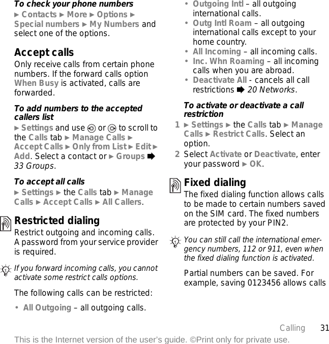 31CallingThis is the Internet version of the user’s guide. ©Print only for private use.To check your phone numbers} Contacts } More } Options } Special numbers } My Numbers and select one of the options.Accept callsOnly receive calls from certain phone numbers. If the forward calls option When Busy is activated, calls are forwarded.To add numbers to the accepted callers list} Settings and use   or   to scroll to the Calls tab } Manage Calls } Accept Calls } Only from List } Edit } Add. Select a contact or } Groups % 33 Groups.To accept all calls} Settings } the Calls tab } Manage Calls } Accept Calls } All Callers.Restricted dialingRestrict outgoing and incoming calls. A password from your service provider is required. The following calls can be restricted:•All Outgoing – all outgoing calls.•Outgoing Intl – all outgoing international calls.•Outg Intl Roam – all outgoing international calls except to your home country.•All Incoming – all incoming calls.•Inc. Whn Roaming – all incoming calls when you are abroad.•Deactivate All - cancels all call restrictions % 20 Networks.To activate or deactivate a call restriction1} Settings } the Calls tab } Manage Calls } Restrict Calls. Select an option.2Select Activate or Deactivate, enter your password } OK.Fixed dialing The fixed dialing function allows calls to be made to certain numbers saved on the SIM card. The fixed numbers are protected by your PIN2.Partial numbers can be saved. For example, saving 0123456 allows calls If you forward incoming calls, you cannot activate some restrict calls options.You can still call the international emer-gency numbers, 112 or 911, even when the fixed dialing function is activated.