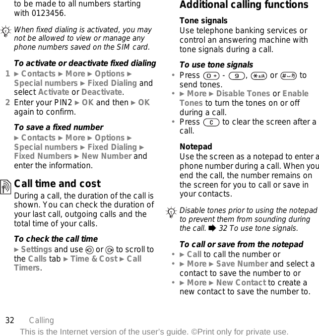 32 CallingThis is the Internet version of the user’s guide. ©Print only for private use.to be made to all numbers starting with 0123456. To activate or deactivate fixed dialing1} Contacts } More } Options } Special numbers } Fixed Dialing and select Activate or Deactivate.2Enter your PIN2 } OK and then } OK again to confirm.To save a fixed number} Contacts } More } Options } Special numbers } Fixed Dialing } Fixed Numbers } New Number and enter the information.Call time and costDuring a call, the duration of the call is shown. You can check the duration of your last call, outgoing calls and the total time of your calls.To check the call time} Settings and use   or   to scroll to the Calls tab } Time &amp; Cost } Call Timers.Additional calling functionsTone signalsUse telephone banking services or control an answering machine with tone signals during a call.To use tone signals•Press   -  ,   or   to send tones.•} More } Disable Tones or Enable Tones to turn the tones on or off during a call.•Press   to clear the screen after a call.NotepadUse the screen as a notepad to enter a phone number during a call. When you end the call, the number remains on the screen for you to call or save in your contacts.To call or save from the notepad•} Call to call the number or•} More } Save Number and select a contact to save the number to or•} More } New Contact to create a new contact to save the number to.When fixed dialing is activated, you may not be allowed to view or manage any phone numbers saved on the SIM card.Disable tones prior to using the notepad to prevent them from sounding during the call. % 32 To use tone signals.