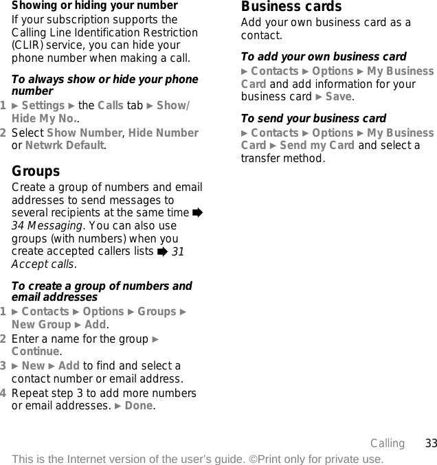 33CallingThis is the Internet version of the user’s guide. ©Print only for private use.Showing or hiding your numberIf your subscription supports the Calling Line Identification Restriction (CLIR) service, you can hide your phone number when making a call.To always show or hide your phone number1} Settings } the Calls tab } Show/Hide My No..2Select Show Number, Hide Number or Netwrk Default.GroupsCreate a group of numbers and email addresses to send messages to several recipients at the same time % 34 Messaging. You can also use groups (with numbers) when you create accepted callers lists % 31 Accept calls.To create a group of numbers and email addresses1} Contacts } Options } Groups } New Group } Add.2Enter a name for the group } Continue.3} New } Add to find and select a contact number or email address.4Repeat step 3 to add more numbers or email addresses. } Done.Business cardsAdd your own business card as a contact.To add your own business card} Contacts } Options } My Business Card and add information for your business card } Save.To send your business card} Contacts } Options } My Business Card } Send my Card and select a transfer method.