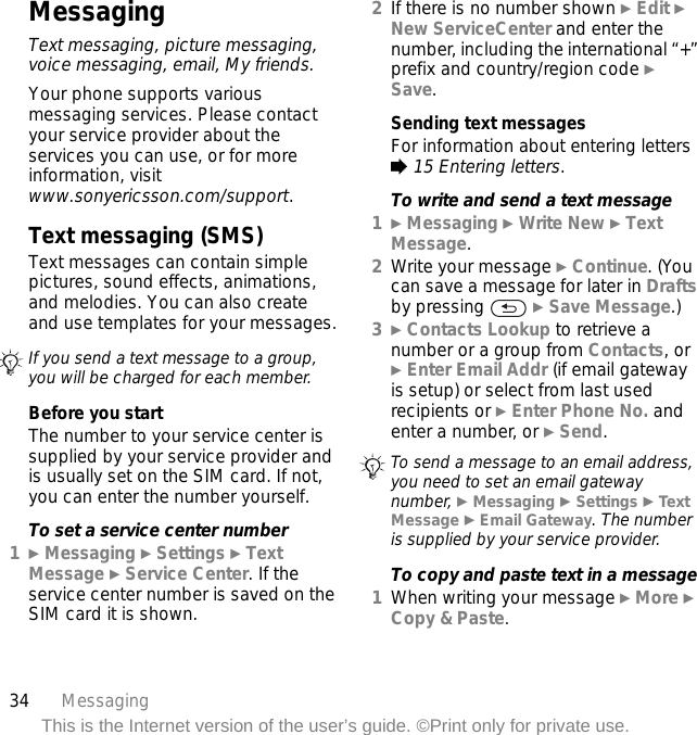 34 MessagingThis is the Internet version of the user’s guide. ©Print only for private use.MessagingText messaging, picture messaging, voice messaging, email, My friends.Your phone supports various messaging services. Please contact your service provider about the services you can use, or for more information, visit www.sonyericsson.com/support.Text messaging (SMS)Text messages can contain simple pictures, sound effects, animations, and melodies. You can also create and use templates for your messages.Before you startThe number to your service center is supplied by your service provider and is usually set on the SIM card. If not, you can enter the number yourself.To set a service center number1} Messaging } Settings } Text Message } Service Center. If the service center number is saved on the SIM card it is shown.2If there is no number shown } Edit } New ServiceCenter and enter the number, including the international “+” prefix and country/region code } Save.Sending text messagesFor information about entering letters % 15 Entering letters.To write and send a text message1} Messaging } Write New } Text Message.2Write your message } Continue. (You can save a message for later in Drafts by pressing   } Save Message.)3} Contacts Lookup to retrieve a number or a group from Contacts, or } Enter Email Addr (if email gateway is setup) or select from last used recipients or } Enter Phone No. and enter a number, or } Send.To copy and paste text in a message1When writing your message } More } Copy &amp; Paste.If you send a text message to a group, you will be charged for each member.To send a message to an email address, you need to set an email gateway number, } Messaging } Settings } Tex t Message } Email Gateway. The number is supplied by your service provider.