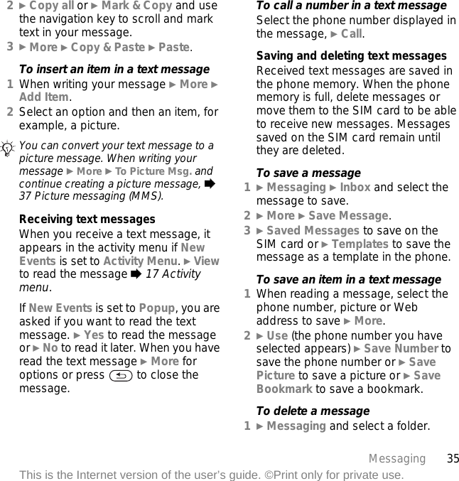 35MessagingThis is the Internet version of the user’s guide. ©Print only for private use.2} Copy all or } Mark &amp; Copy and use the navigation key to scroll and mark text in your message.3} More } Copy &amp; Paste } Paste.To insert an item in a text message1When writing your message } More } Add Item.2Select an option and then an item, for example, a picture.Receiving text messagesWhen you receive a text message, it appears in the activity menu if New Events is set to Activity Menu. } View to read the message % 17 Activity menu.If New Events is set to Popup, you are asked if you want to read the text message. } Yes to read the message or } No to read it later. When you have read the text message } More for options or press   to close the message.To call a number in a text messageSelect the phone number displayed in the message, } Call.Saving and deleting text messagesReceived text messages are saved in the phone memory. When the phone memory is full, delete messages or move them to the SIM card to be able to receive new messages. Messages saved on the SIM card remain until they are deleted.To save a message1} Messaging } Inbox and select the message to save.2} More } Save Message.3} Saved Messages to save on the SIM card or } Templates to save the message as a template in the phone.To save an item in a text message1When reading a message, select the phone number, picture or Web address to save } More.2} Use (the phone number you have selected appears) } Save Number to save the phone number or } Save Picture to save a picture or } Save Bookmark to save a bookmark.To delete a message1} Messaging and select a folder.You can convert your text message to a picture message. When writing your message } More } To Picture Msg. and continue creating a picture message, % 37 Picture messaging (MMS).