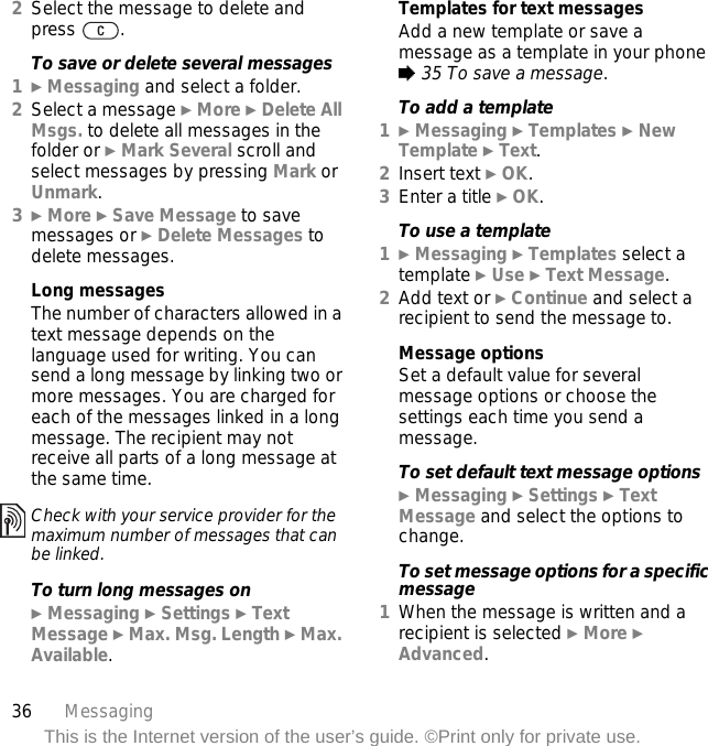 36 MessagingThis is the Internet version of the user’s guide. ©Print only for private use.2Select the message to delete and press .To save or delete several messages1} Messaging and select a folder.2Select a message } More } Delete All Msgs. to delete all messages in the folder or } Mark Several scroll and select messages by pressing Mark or Unmark.3} More } Save Message to save messages or } Delete Messages to delete messages.Long messagesThe number of characters allowed in a text message depends on the language used for writing. You can send a long message by linking two or more messages. You are charged for each of the messages linked in a long message. The recipient may not receive all parts of a long message at the same time. To turn long messages on} Messaging } Settings } Text Message } Max. Msg. Length } Max. Available.Templates for text messagesAdd a new template or save a message as a template in your phone % 35 To save a message.To add a template1} Messaging } Templates } New Template } Text.2Insert text } OK.3Enter a title } OK.To use a template1} Messaging } Templates select a template } Use } Text Message.2Add text or } Continue and select a recipient to send the message to.Message optionsSet a default value for several message options or choose the settings each time you send a message.To set default text message options} Messaging } Settings } Text Message and select the options to change.To set message options for a specific message1When the message is written and a recipient is selected } More } Advanced.Check with your service provider for the maximum number of messages that can be linked.