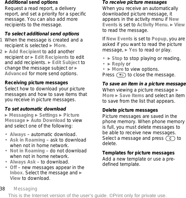 38 MessagingThis is the Internet version of the user’s guide. ©Print only for private use.Additional send optionsRequest a read report, a delivery report, and set a priority for a specific message. You can also add more recipients to the message.To select additional send options1When the message is created and a recipient is selected } More.2} Add Recipient to add another recipient or } Edit Recipients to edit and add recipients. } Edit Subject to change the message subject or } Advanced for more send options.Receiving picture messagesSelect how to download your picture messages and how to save items that you receive in picture messages.To set automatic download} Messaging } Settings } Picture Message } Auto Download to view and select one of the following:•Always – automatic download. •Ask in Roaming – ask to download when not in home network.•Not in Roaming – do not download when not in home network.•Always Ask – to download.•Off – new messages appear in the Inbox. Select the message and } View to download.To receive picture messagesWhen you receive an automatically downloaded picture message, it appears in the activity menu if New Events is set to Activity Menu. } View to read the message.If New Events is set to Popup, you are asked if you want to read the picture message, } Yes to read or play.•} Stop to stop playing or reading, •} Reply or•} More to view options.Press   to close the message.To save an item in a picture messageWhen viewing a picture message } More } Save Items and select an item to save from the list that appears.Delete picture messagesPicture messages are saved in the phone memory. When phone memory is full, you must delete messages to be able to receive new messages. Select a message and press   to delete.Templates for picture messagesAdd a new template or use a pre-defined template.