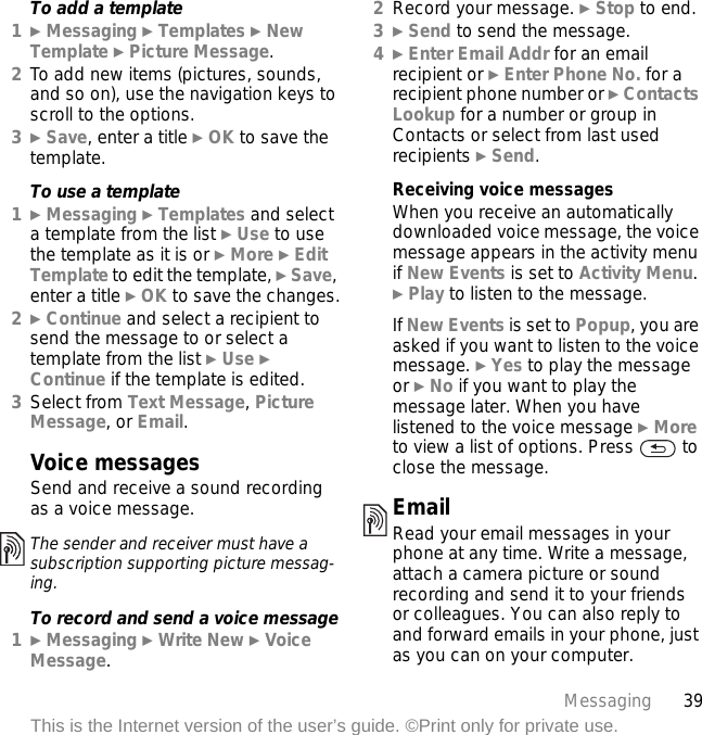 39MessagingThis is the Internet version of the user’s guide. ©Print only for private use.To add a template1} Messaging } Templates } New Template } Picture Message.2To add new items (pictures, sounds, and so on), use the navigation keys to scroll to the options.3} Save, enter a title } OK to save the template.To use a template1} Messaging } Templates and select a template from the list } Use to use the template as it is or } More } Edit Template to edit the template, } Save, enter a title } OK to save the changes.2} Continue and select a recipient to send the message to or select a template from the list } Use } Continue if the template is edited.3Select from Text Message, Picture Message, or Email.Voice messagesSend and receive a sound recording as a voice message.To record and send a voice message1} Messaging } Write New } Voice Message.2Record your message. } Stop to end.3} Send to send the message.4} Enter Email Addr for an email recipient or } Enter Phone No. for a recipient phone number or } Contacts Lookup for a number or group in Contacts or select from last used recipients } Send.Receiving voice messagesWhen you receive an automatically downloaded voice message, the voice message appears in the activity menu if New Events is set to Activity Menu. } Play to listen to the message.If New Events is set to Popup, you are asked if you want to listen to the voice message. } Yes to play the message or } No if you want to play the message later. When you have listened to the voice message } More to view a list of options. Press   to close the message.EmailRead your email messages in your phone at any time. Write a message, attach a camera picture or sound recording and send it to your friends or colleagues. You can also reply to and forward emails in your phone, just as you can on your computer.The sender and receiver must have a subscription supporting picture messag-ing.