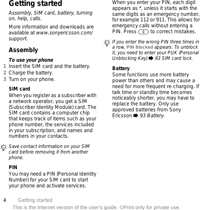4Getting startedThis is the Internet version of the user’s guide. ©Print only for private use.Getting startedAssembly, SIM card, battery, turning on, help, calls.More information and downloads are available at www.sonyericsson.com/support.AssemblyTo use your phone1Insert the SIM card and the battery.2Charge the battery.3Turn on your phone.SIM cardWhen you register as a subscriber with a network operator, you get a SIM (Subscriber Identity Module) card. The SIM card contains a computer chip that keeps track of items such as your phone number, the services included in your subscription, and names and numbers in your contacts.PINYou may need a PIN (Personal Identity Number) for your SIM card to start your phone and activate services. When you enter your PIN, each digit appears as *, unless it starts with the same digits as an emergency number, for example 112 or 911. This allows for emergency calls without entering a PIN. Press   to correct mistakes.BatterySome functions use more battery power than others and may cause a need for more frequent re-charging. If talk time or standby time becomes noticeably shorter, you may have to replace the battery. Only use approved batteries from Sony Ericsson % 93 Battery.Save contact information on your SIM card before removing it from another phone.If you enter the wrong PIN three times in a row, PIN Blocked appears. To unblock it, you need to enter your PUK (Personal Unblocking Key) % 83 SIM card lock.
