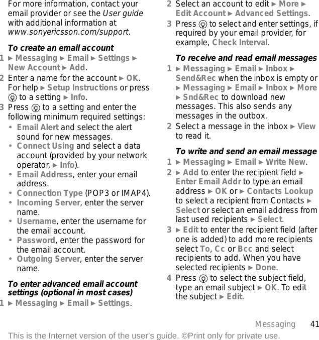 41MessagingThis is the Internet version of the user’s guide. ©Print only for private use.For more information, contact your email provider or see the User guide with additional information at www.sonyericsson.com/support.To create an email account1} Messaging } Email } Settings } New Account } Add.2Enter a name for the account } OK. For help } Setup Instructions or press  to a setting } Info.3Press   to a setting and enter the following minimum required settings:•Email Alert and select the alert sound for new messages.•Connect Using and select a data account (provided by your network operator, } Info).•Email Address, enter your email address.•Connection Type (POP3 or IMAP4).•Incoming Server, enter the server name.•Username, enter the username for the email account.•Password, enter the password for the email account.•Outgoing Server, enter the server name.To enter advanced email account settings (optional in most cases)1} Messaging } Email } Settings.2Select an account to edit } More } Edit Account } Advanced Settings.3Press   to select and enter settings, if required by your email provider, for example, Check Interval.To receive and read email messages1} Messaging } Email } Inbox } Send&amp;Rec when the inbox is empty or } Messaging } Email } Inbox } More } Snd&amp;Rec to download new messages. This also sends any messages in the outbox.2Select a message in the inbox } View to read it.To write and send an email message1} Messaging } Email } Write New.2} Add to enter the recipient field } Enter Email Addr to type an email address } OK or } Contacts Lookup to select a recipient from Contacts } Select or select an email address from last used recipients } Select.3} Edit to enter the recipient field (after one is added) to add more recipients select To, Cc or Bcc and select recipients to add. When you have selected recipients } Done.4Press   to select the subject field, type an email subject } OK. To edit the subject } Edit.