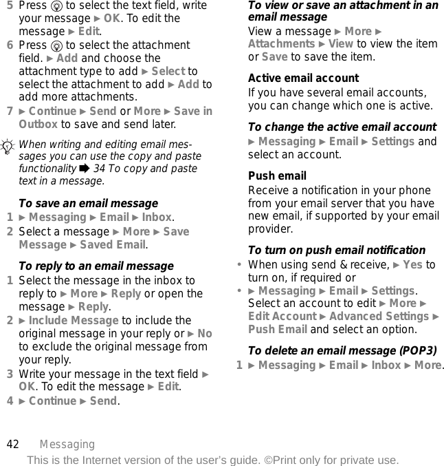 42 MessagingThis is the Internet version of the user’s guide. ©Print only for private use.5Press   to select the text field, write your message } OK. To edit the message } Edit.6Press   to select the attachment field. } Add and choose the attachment type to add } Select to select the attachment to add } Add to add more attachments.7} Continue } Send or More } Save in Outbox to save and send later.To save an email message1} Messaging } Email } Inbox.2Select a message } More } Save Message } Saved Email.To reply to an email message1Select the message in the inbox to reply to } More } Reply or open the message } Reply.2} Include Message to include the original message in your reply or } No to exclude the original message from your reply.3Write your message in the text field } OK. To edit the message } Edit. 4} Continue } Send.To view or save an attachment in an email messageView a message } More } Attachments } View to view the item or Save to save the item.Active email accountIf you have several email accounts, you can change which one is active.To change the active email account} Messaging } Email } Settings and select an account.Push emailReceive a notification in your phone from your email server that you have new email, if supported by your email provider.To turn on push email notification•When using send &amp; receive, } Yes to turn on, if required or•} Messaging } Email } Settings. Select an account to edit } More } Edit Account } Advanced Settings } Push Email and select an option.To delete an email message (POP3)1} Messaging } Email } Inbox } More.When writing and editing email mes-sages you can use the copy and paste functionality % 34 To copy and paste text in a message.