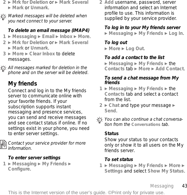 43MessagingThis is the Internet version of the user’s guide. ©Print only for private use.2} Mrk for Deletion or } Mark Several } Mark or Unmark. To delete an email message (IMAP4)1} Messaging } Email } Inbox } More.2} Mrk for Deletion or } Mark Several } Mark or Unmark.3} More } Clear Inbox to delete messages.My friendsConnect and log in to the My friends server to communicate online with your favorite friends. If your subscription supports instant messaging and presence services, you can send and receive messages and see contact status if online. If no settings exist in your phone, you need to enter server settings.To enter server settings1} Messaging } My Friends } Configure.2Add username, password, server information and select an Internet profile to use. This information is supplied by your service provider.To log in to your My friends server} Messaging } My Friends } Log In.To log out} More } Log Out.To add a contact to the list} Messaging } My Friends } the Contacts tab } More } Add Contact.To send a chat message from My friends1} Messaging } My Friends } the Contacts tab and select a contact from the list.2} Chat and type your message } Send.StatusShow your status to your contacts only or show it to all users on the My friends server.To set status1} Messaging } My Friends } More } Settings and select Show My Status.Marked messages will be deleted when you next connect to your server.All messages marked for deletion in the phone and on the server will be deleted.Contact your service provider for more information.You can also continue a chat conversa-tion from the Conversations tab.