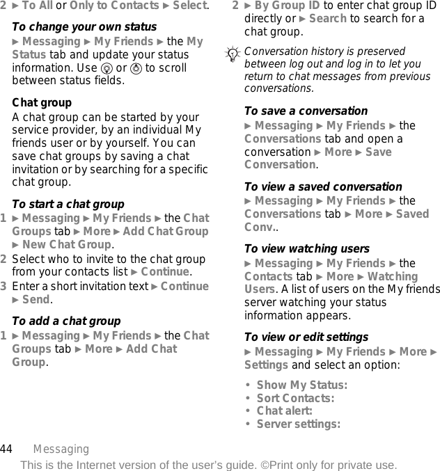 44 MessagingThis is the Internet version of the user’s guide. ©Print only for private use.2} To All or Only to Contacts } Select.To change your own status} Messaging } My Friends } the My Status tab and update your status information. Use   or   to scroll between status fields.Chat groupA chat group can be started by your service provider, by an individual My friends user or by yourself. You can save chat groups by saving a chat invitation or by searching for a specific chat group.To start a chat group1} Messaging } My Friends } the Chat Groups tab } More } Add Chat Group } New Chat Group.2Select who to invite to the chat group from your contacts list } Continue.3Enter a short invitation text } Continue } Send.To add a chat group1} Messaging } My Friends } the Chat Groups tab } More } Add Chat Group.2} By Group ID to enter chat group ID directly or } Search to search for a chat group.To save a conversation} Messaging } My Friends } the Conversations tab and open a conversation } More } Save Conversation.To view a saved conversation} Messaging } My Friends } the Conversations tab } More } Saved Conv..To view watching users} Messaging } My Friends } the Contacts tab } More } Watching Users. A list of users on the My friends server watching your status information appears.To view or edit settings} Messaging } My Friends } More } Settings and select an option:•Show My Status:•Sort Contacts:•Chat alert:•Server settings:Conversation history is preserved between log out and log in to let you return to chat messages from previous conversations.