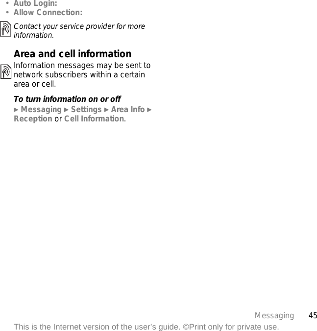45MessagingThis is the Internet version of the user’s guide. ©Print only for private use.•Auto Login:•Allow Connection:Area and cell informationInformation messages may be sent to network subscribers within a certain area or cell.To turn information on or off} Messaging } Settings } Area Info } Reception or Cell Information.Contact your service provider for more information.