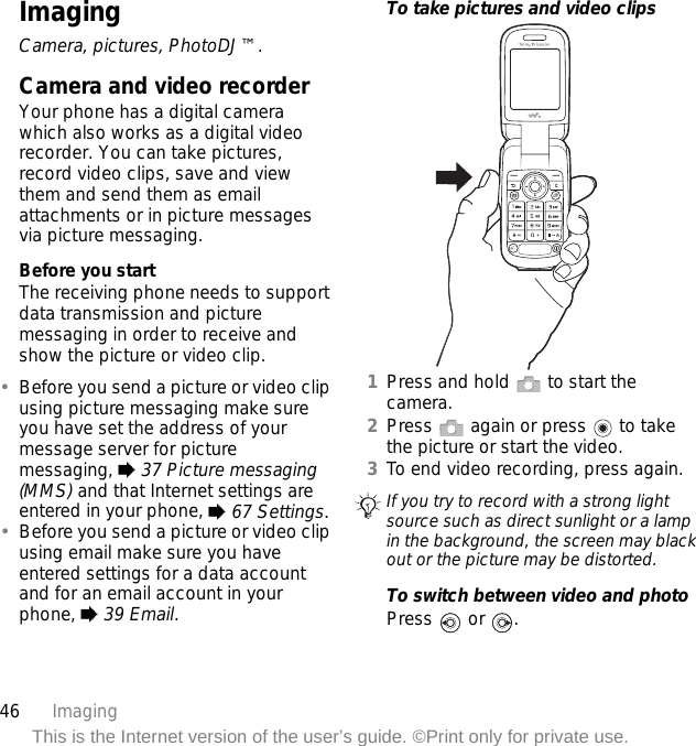 46 ImagingThis is the Internet version of the user’s guide. ©Print only for private use.ImagingCamera, pictures, PhotoDJ™.Camera and video recorderYour phone has a digital camera which also works as a digital video recorder. You can take pictures, record video clips, save and view them and send them as email attachments or in picture messages via picture messaging.Before you startThe receiving phone needs to support data transmission and picture messaging in order to receive and show the picture or video clip.•Before you send a picture or video clip using picture messaging make sure you have set the address of your message server for picture messaging, % 37 Picture messaging (MMS) and that Internet settings are entered in your phone, % 67 Settings.•Before you send a picture or video clip using email make sure you have entered settings for a data account and for an email account in your phone, % 39 Email.To take pictures and video clips1Press and hold   to start the camera.2Press   again or press   to take the picture or start the video.3To end video recording, press again. To switch between video and photoPress  or .If you try to record with a strong light source such as direct sunlight or a lamp in the background, the screen may black out or the picture may be distorted.